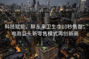 科技赋能，胖东来卫生巾10秒售罄，电商巨头新零售模式再创新高