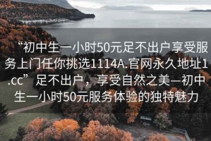 “初中生一小时50元足不出户享受服务上门任你挑选1114A.官网永久地址1.cc”足不出户，享受自然之美—初中生一小时50元服务体验的独特魅力