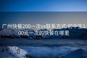 广州快餐200一次vx联系方式:初中生100元一次的快餐在哪里