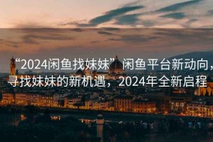 “2024闲鱼找妹妹”闲鱼平台新动向，寻找妹妹的新机遇，2024年全新启程