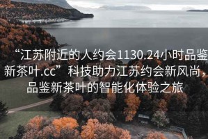 “江苏附近的人约会1130.24小时品鉴新茶叶.cc”科技助力江苏约会新风尚，品鉴新茶叶的智能化体验之旅