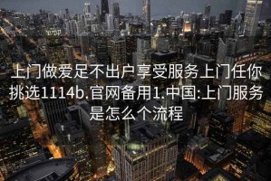 上门做爱足不出户享受服务上门任你挑选1114b.官网备用1.中国:上门服务是怎么个流程