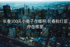 长春100元小巷子在哪啊:长春粉灯足疗在哪里