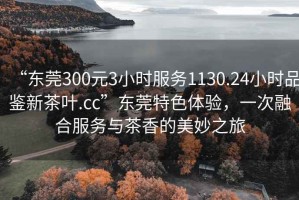 “东莞300元3小时服务1130.24小时品鉴新茶叶.cc”东莞特色体验，一次融合服务与茶香的美妙之旅