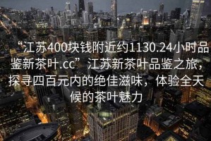 “江苏400块钱附近约1130.24小时品鉴新茶叶.cc”江苏新茶叶品鉴之旅，探寻四百元内的绝佳滋味，体验全天候的茶叶魅力