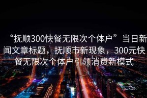 “抚顺300快餐无限次个体户”当日新闻文章标题，抚顺市新现象，300元快餐无限次个体户引领消费新模式