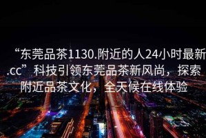 “东莞品茶1130.附近的人24小时最新.cc”科技引领东莞品茶新风尚，探索附近品茶文化，全天候在线体验