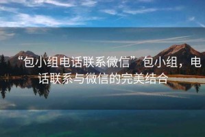 “包小组电话联系微信”包小组，电话联系与微信的完美结合