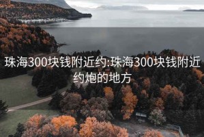 珠海300块钱附近约:珠海300块钱附近约炮的地方