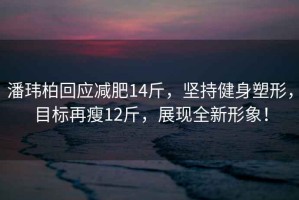 潘玮柏回应减肥14斤，坚持健身塑形，目标再瘦12斤，展现全新形象！