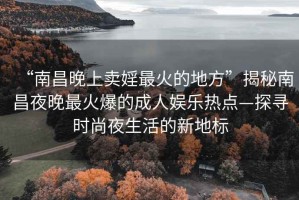 “南昌晚上卖婬最火的地方”揭秘南昌夜晚最火爆的成人娱乐热点—探寻时尚夜生活的新地标