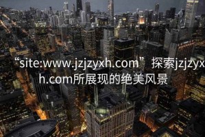 “site:www.jzjzyxh.com”探索jzjzyxh.com所展现的绝美风景