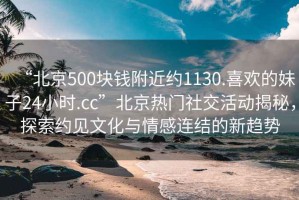 “北京500块钱附近约1130.喜欢的妹子24小时.cc”北京热门社交活动揭秘，探索约见文化与情感连结的新趋势