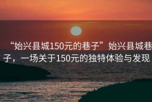 “始兴县城150元的巷子”始兴县城巷子，一场关于150元的独特体验与发现