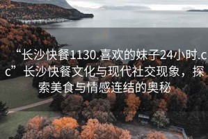 “长沙快餐1130.喜欢的妹子24小时.cc”长沙快餐文化与现代社交现象，探索美食与情感连结的奥秘