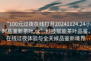 “100元过夜在线打开20241124.24小时品鉴新茶叶.cc”科技赋能茶叶品鉴，在线过夜体验与全天候品鉴新境界