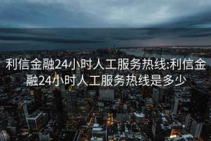 利信金融24小时人工服务热线:利信金融24小时人工服务热线是多少