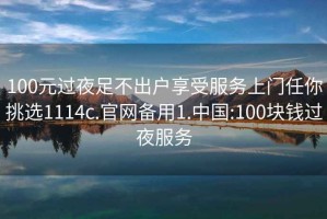 100元过夜足不出户享受服务上门任你挑选1114c.官网备用1.中国:100块钱过夜服务