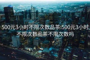 500元3小时不限次数品茶:500元3小时不限次数品茶不限次数吗