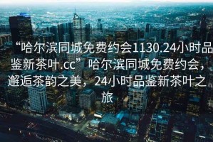 “哈尔滨同城免费约会1130.24小时品鉴新茶叶.cc”哈尔滨同城免费约会，邂逅茶韵之美，24小时品鉴新茶叶之旅