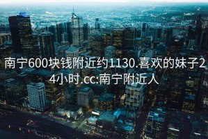 南宁600块钱附近约1130.喜欢的妹子24小时.cc:南宁附近人