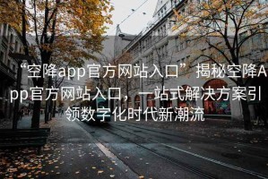 “空降app官方网站入口”揭秘空降App官方网站入口，一站式解决方案引领数字化时代新潮流