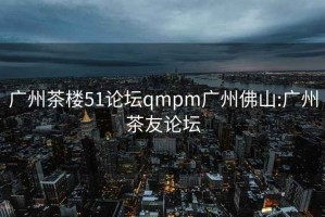 广州茶楼51论坛qmpm广州佛山:广州茶友论坛