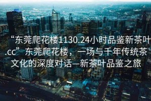 “东莞爬花楼1130.24小时品鉴新茶叶.cc”东莞爬花楼，一场与千年传统茶文化的深度对话—新茶叶品鉴之旅