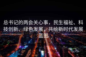 总书记的两会关心事，民生福祉、科技创新、绿色发展，共绘新时代发展蓝图