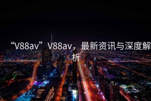 “V88av”V88av，最新资讯与深度解析