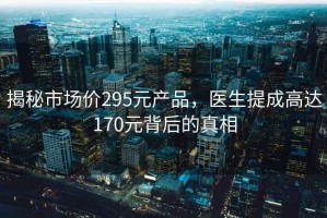 揭秘市场价295元产品，医生提成高达170元背后的真相