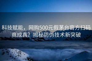 科技赋能，网购500元假茅台官方扫码竟成真？揭秘防伪技术新突破