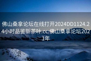 佛山桑拿论坛在线打开2024DD1124.24小时品鉴新茶叶.cc:佛山桑拿论坛2021年