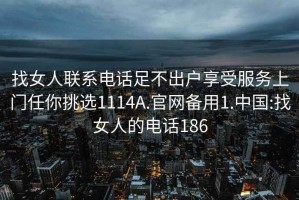 找女人联系电话足不出户享受服务上门任你挑选1114A.官网备用1.中国:找女人的电话186