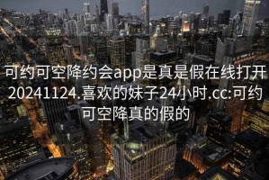 可约可空降约会app是真是假在线打开20241124.喜欢的妹子24小时.cc:可约可空降真的假的