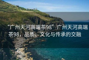 “广州天河高端茶98”广州天河高端茶98，品质、文化与传承的交融