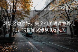 风景这边独好，吴彦祖英语课意外走红，销售额突破500万大关