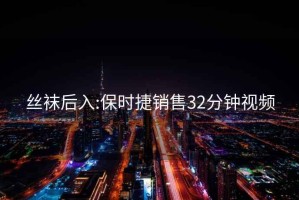 丝袜后入:保时捷销售32分钟视频