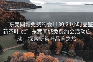 “东莞同城免费约会1130.24小时品鉴新茶叶.cc”东莞同城免费约会活动启动，探索新茶叶品鉴之旅