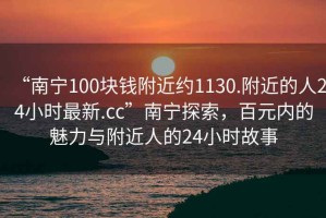 “南宁100块钱附近约1130.附近的人24小时最新.cc”南宁探索，百元内的魅力与附近人的24小时故事