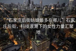 “石家庄后街姑娘最多在哪儿”石家庄后街，科技浪潮下的女性力量汇聚地