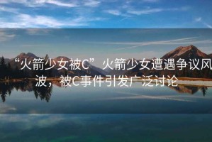 “火箭少女被C”火箭少女遭遇争议风波，被C事件引发广泛讨论