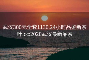 武汉300元全套1130.24小时品鉴新茶叶.cc:2020武汉最新品茶