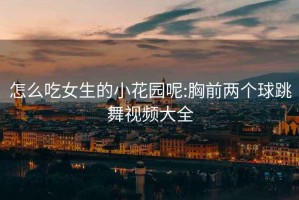 怎么吃女生的小花园呢:胸前两个球跳舞视频大全