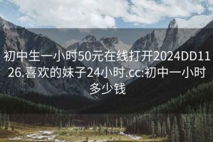 初中生一小时50元在线打开2024DD1126.喜欢的妹子24小时.cc:初中一小时多少钱