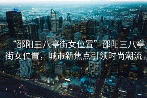 “邵阳三八亭街女位置”邵阳三八亭街女位置，城市新焦点引领时尚潮流