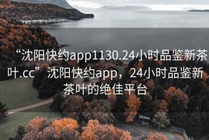 “沈阳快约app1130.24小时品鉴新茶叶.cc”沈阳快约app，24小时品鉴新茶叶的绝佳平台