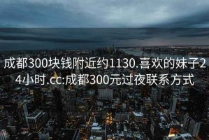 成都300块钱附近约1130.喜欢的妹子24小时.cc:成都300元过夜联系方式