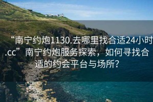 “南宁约炮1130.去哪里找合适24小时.cc”南宁约炮服务探索，如何寻找合适的约会平台与场所？