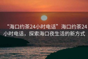 “海口约茶24小时电话”海口约茶24小时电话，探索海口夜生活的新方式